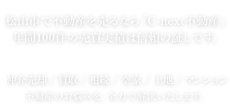 松山市で不動産を売るなら「C-next不動産」年間100件の売買実績は信頼の証しです。 仲介売却 / 買取 / 相続 / 空き家 / 土地 / マンション不動産のお悩みを、全力で解決いたします。