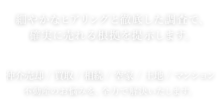 細やかなヒアリングと徹底した調査で、確実に売れる根拠を提示します。仲介売却 / 買取 / 相続 / 空き家 / 土地 / マンション不動産のお悩みを、全力で解決いたします。